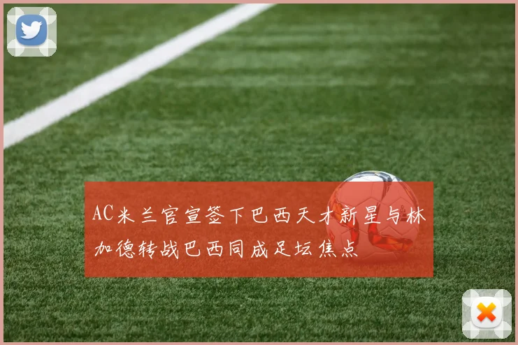 AC米兰官宣签下巴西天才新星与林加德转战巴西同成足坛焦点