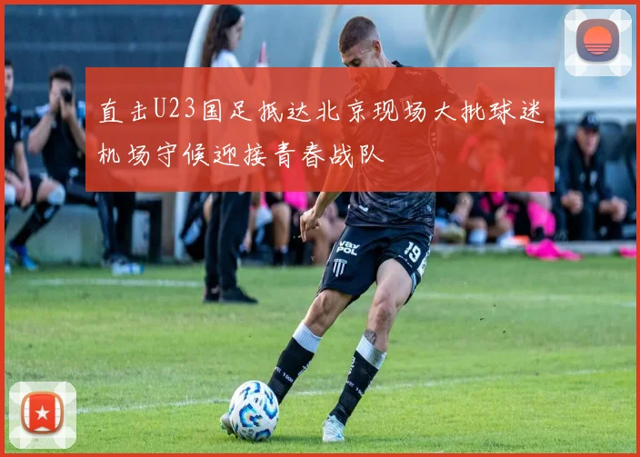 直击U23国足抵达北京现场大批球迷机场守候迎接青春战队