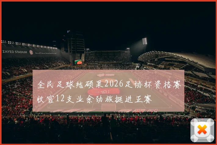 全民足球结硕果2026足协杯资格赛收官12支业余劲旅挺进正赛