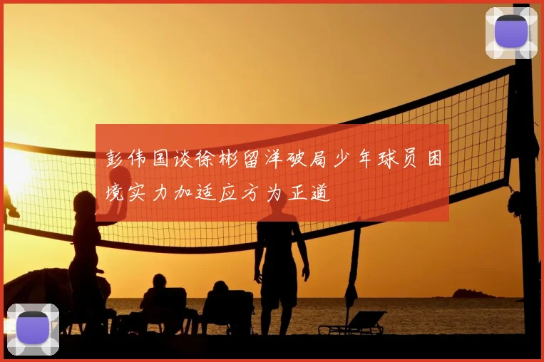 彭伟国谈徐彬留洋破局少年球员困境实力加适应方为正道
