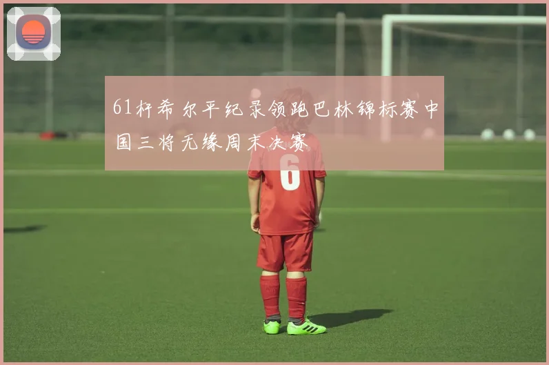 61杆希尔平纪录领跑巴林锦标赛中国三将无缘周末决赛