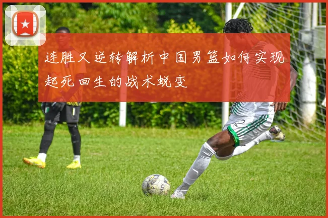 连胜又逆转解析中国男篮如何实现起死回生的战术蜕变