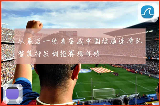 从最后一练看备战中国短道速滑队整装待发剑指赛场佳绩