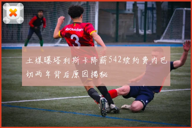 土媒曝塔利斯卡降薪542续约费内巴切两年背后原因揭秘