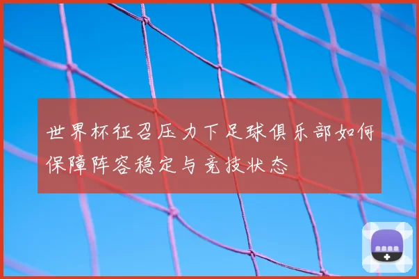 世界杯征召压力下足球俱乐部如何保障阵容稳定与竞技状态