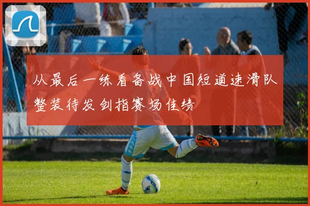 从最后一练看备战中国短道速滑队整装待发剑指赛场佳绩