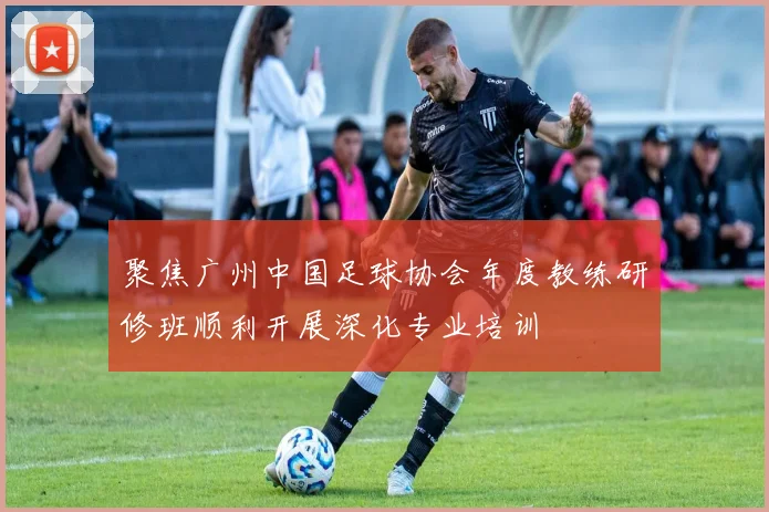 聚焦广州中国足球协会年度教练研修班顺利开展深化专业培训