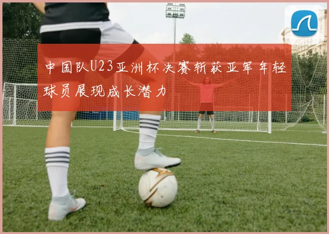 中国队U23亚洲杯决赛斩获亚军年轻球员展现成长潜力