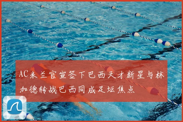 AC米兰官宣签下巴西天才新星与林加德转战巴西同成足坛焦点