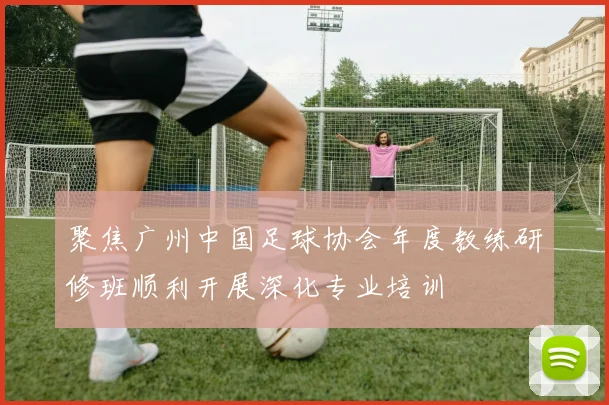 聚焦广州中国足球协会年度教练研修班顺利开展深化专业培训