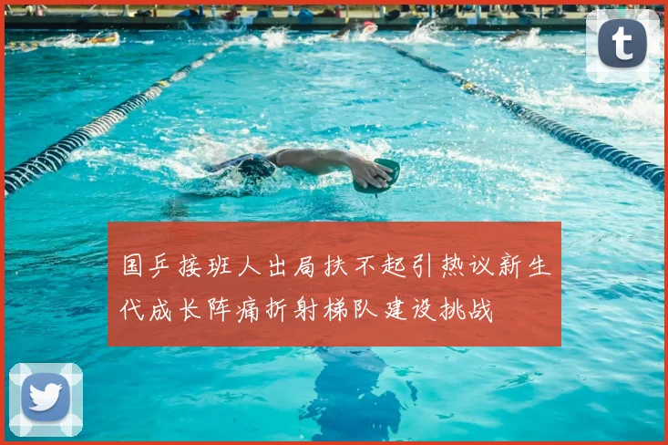 国乒接班人出局扶不起引热议新生代成长阵痛折射梯队建设挑战