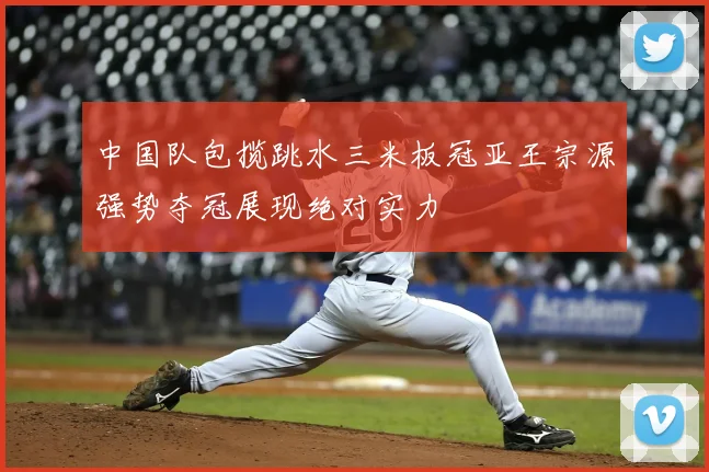 中国队包揽跳水三米板冠亚王宗源强势夺冠展现绝对实力